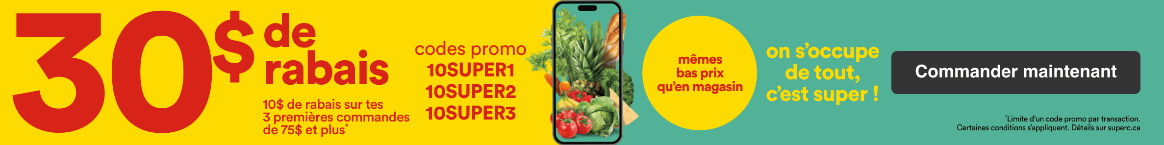 30 $ de rabais - 10 $ de rabais sur tes 3 premières commandes de 75 $ et plus - Codes promo 10SUPER1 - 10SUPER2 - 10SUPER3 - On s'occupe de tout, c'est super! Mêmes bas prix qu'en magasin - Certaines conditions s'appliquent. Détails sur superc.ca - Commander maintenant